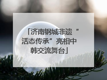 济南钢城非遗“活态传承”亮相中韩交流舞台